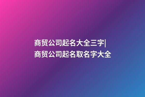 商贸公司起名大全三字|商贸公司起名取名字大全-第1张-公司起名-玄机派